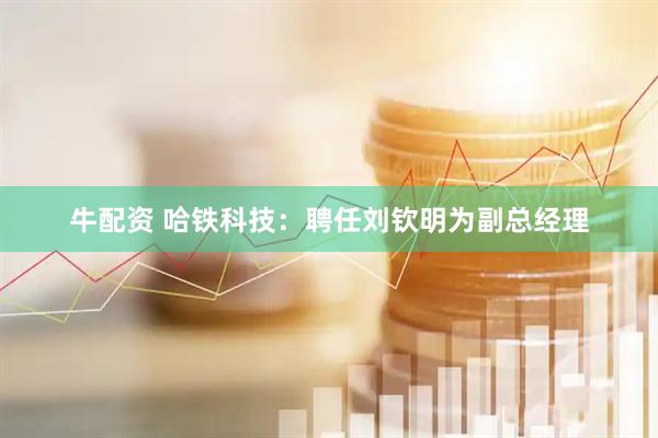 牛配资 哈铁科技：聘任刘钦明为副总经理