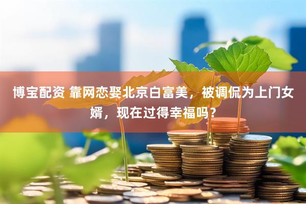 博宝配资 靠网恋娶北京白富美，被调侃为上门女婿，现在过得幸福吗？