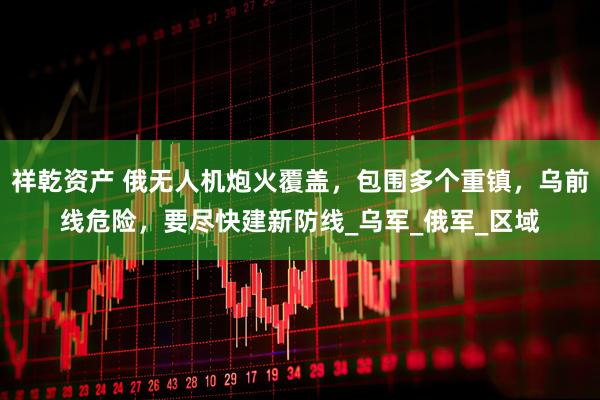 祥乾资产 俄无人机炮火覆盖，包围多个重镇，乌前线危险，要尽快建新防线_乌军_俄军_区域