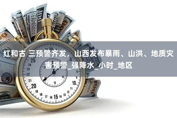 红和古 三预警齐发，山西发布暴雨、山洪、地质灾害预警_强降水_小时_地区