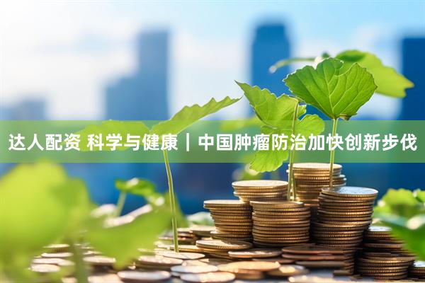 达人配资 科学与健康｜中国肿瘤防治加快创新步伐
