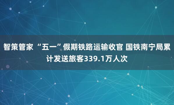 智策管家 “五一”假期铁路运输收官 国铁南宁局累计发送旅客339.1万人次