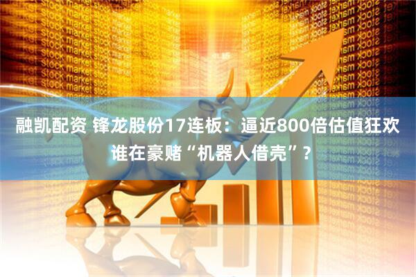 融凯配资 锋龙股份17连板：逼近800倍估值狂欢 谁在豪赌“机器人借壳”？