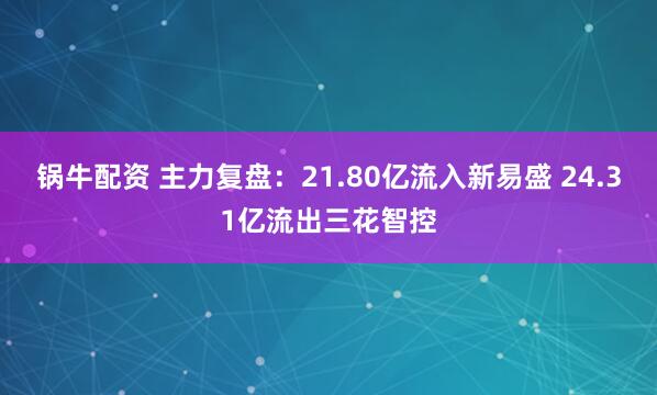 锅牛配资 主力复盘：21.80亿流入新易盛 24.31亿流出三花智控