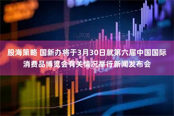 股海策略 国新办将于3月30日就第六届中国国际消费品博览会有关情况举行新闻发布会