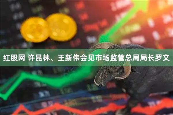 红股网 许昆林、王新伟会见市场监管总局局长罗文