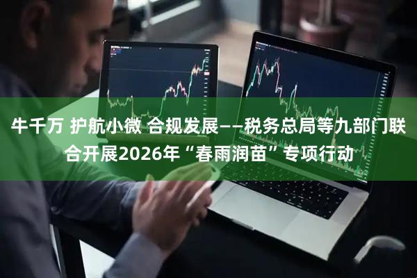 牛千万 护航小微 合规发展——税务总局等九部门联合开展2026年“春雨润苗”专项行动